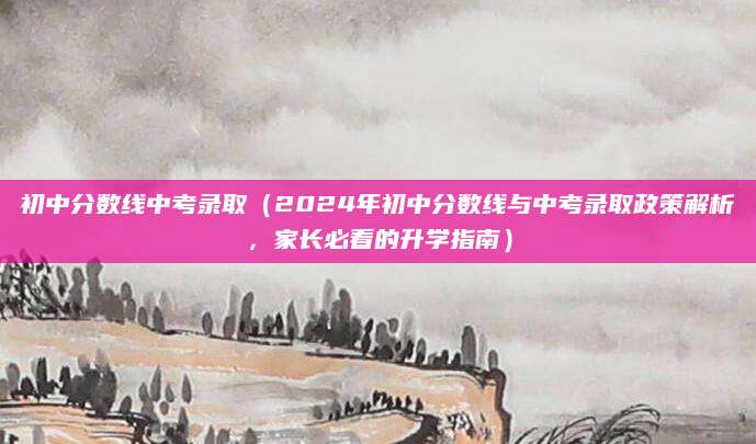 初中分数线中考录取（2024年初中分数线与中考录取政策解析，家长必看的升学指南）