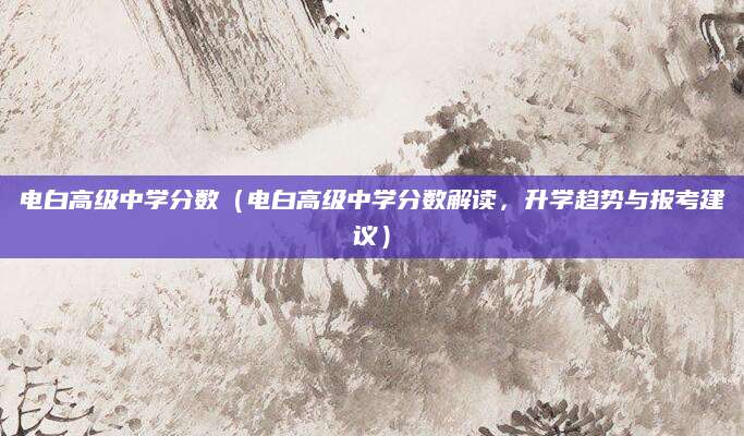 电白高级中学分数（电白高级中学分数解读，升学趋势与报考建议）