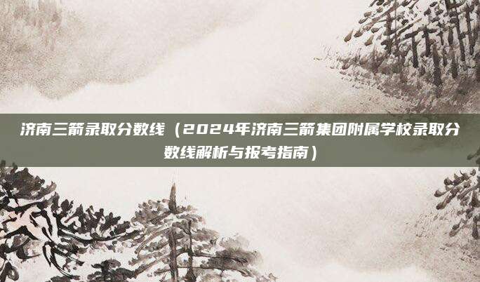 济南三箭录取分数线（2024年济南三箭集团附属学校录取分数线解析与报考指南）