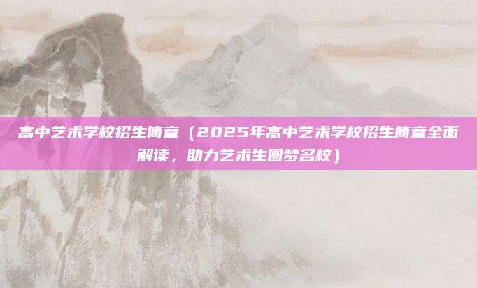 高中艺术学校招生简章（2025年高中艺术学校招生简章全面解读，助力艺术生圆梦名校）