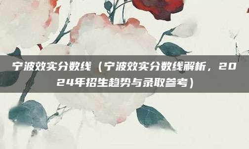 宁波效实分数线（宁波效实分数线解析，2024年招生趋势与录取参考）