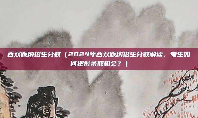 西双版纳招生分数（2024年西双版纳招生分数解读，考生如何把握录取机会？）