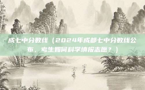 成七中分数线（2024年成都七中分数线公布，考生如何科学填报志愿？）
