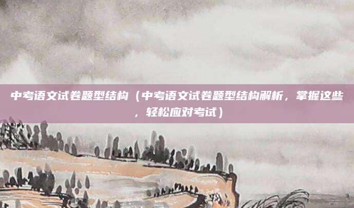 中考语文试卷题型结构（中考语文试卷题型结构解析，掌握这些，轻松应对考试）