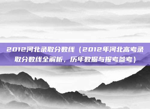 2012河北录取分数线（2012年河北高考录取分数线全解析，历年数据与报考参考）