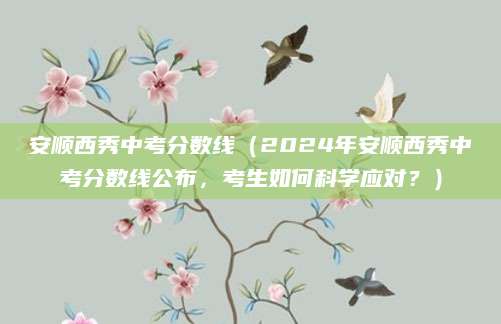 安顺西秀中考分数线（2024年安顺西秀中考分数线公布，考生如何科学应对？）