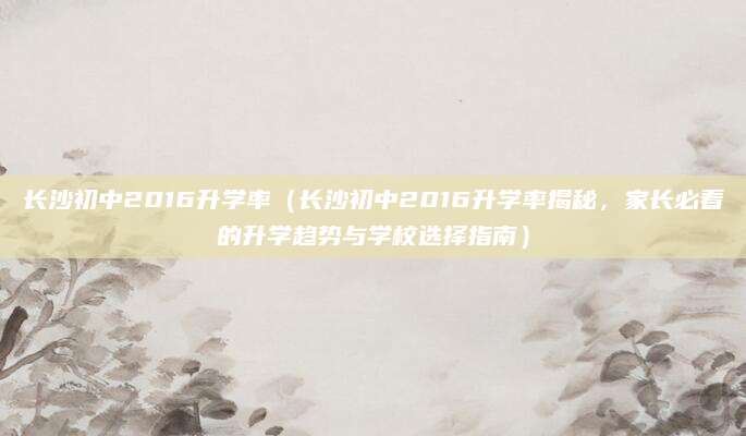 长沙初中2016升学率（长沙初中2016升学率揭秘，家长必看的升学趋势与学校选择指南）