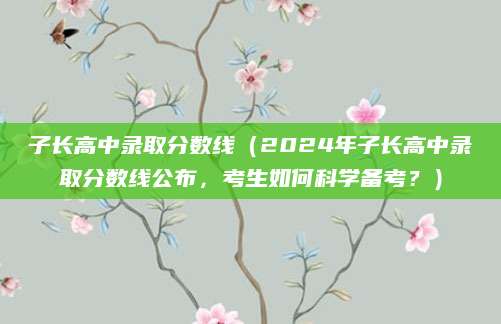 子长高中录取分数线（2024年子长高中录取分数线公布，考生如何科学备考？）