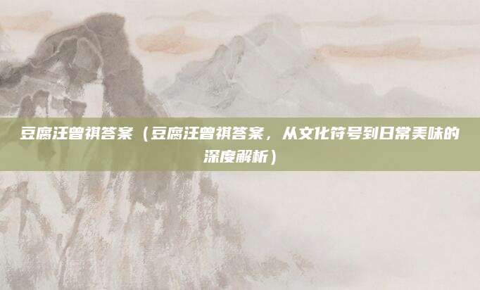 豆腐汪曾祺答案（豆腐汪曾祺答案，从文化符号到日常美味的深度解析）