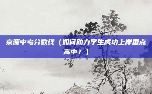 京源中考分数线（如何助力学生成功上岸重点高中？）