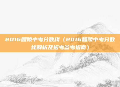 2016醴陵中考分数线（2016醴陵中考分数线解析及报考参考指南）