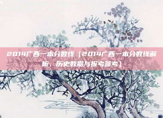 2014广西一本分数线（2014广西一本分数线解析，历史数据与报考参考）