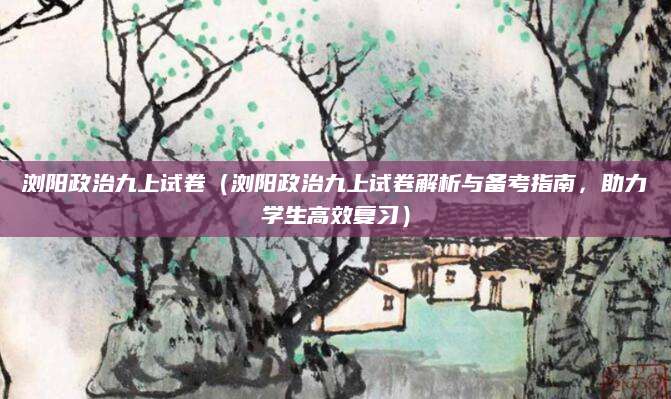 浏阳政治九上试卷（浏阳政治九上试卷解析与备考指南，助力学生高效复习）