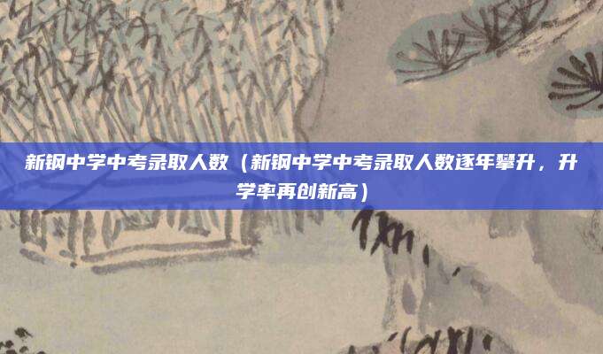 新钢中学中考录取人数（新钢中学中考录取人数逐年攀升，升学率再创新高）