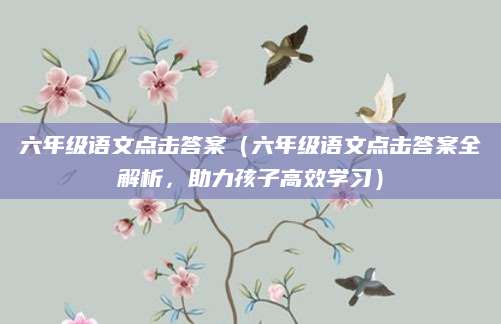 六年级语文点击答案（六年级语文点击答案全解析，助力孩子高效学习）