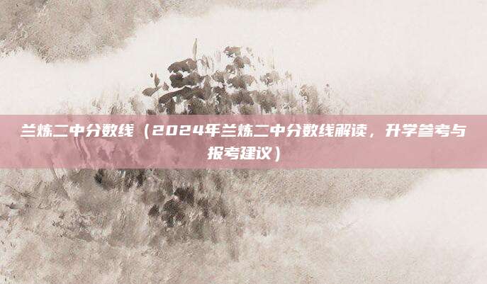 兰炼二中分数线（2024年兰炼二中分数线解读，升学参考与报考建议）