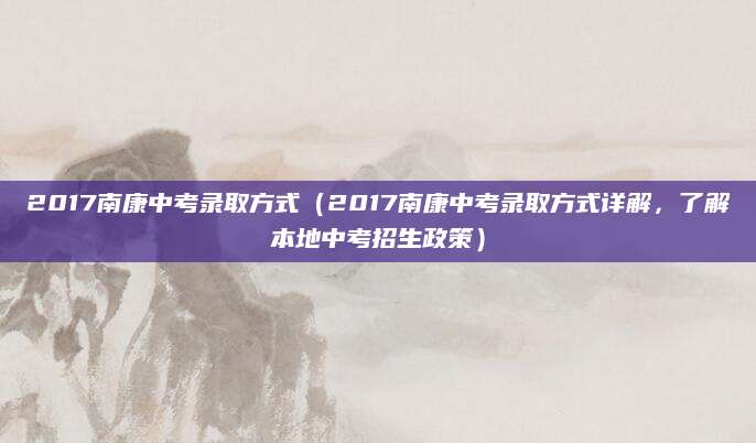2017南康中考录取方式（2017南康中考录取方式详解，了解本地中考招生政策）
