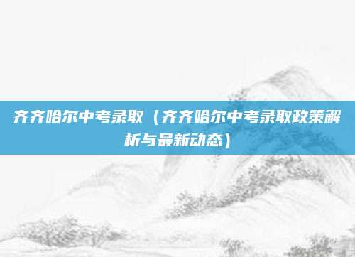 齐齐哈尔中考录取（齐齐哈尔中考录取政策解析与最新动态）