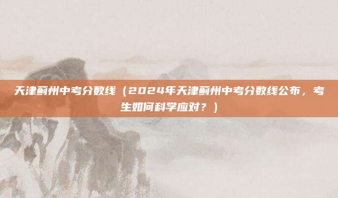 天津蓟州中考分数线（2024年天津蓟州中考分数线公布，考生如何科学应对？）