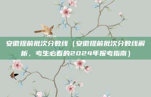 安徽提前批次分数线（安徽提前批次分数线解析，考生必看的2024年报考指南）
