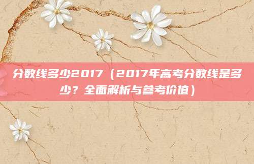 分数线多少2017（2017年高考分数线是多少？全面解析与参考价值）