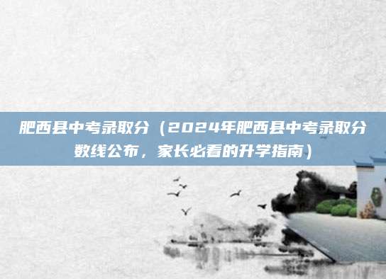 肥西县中考录取分（2024年肥西县中考录取分数线公布，家长必看的升学指南）