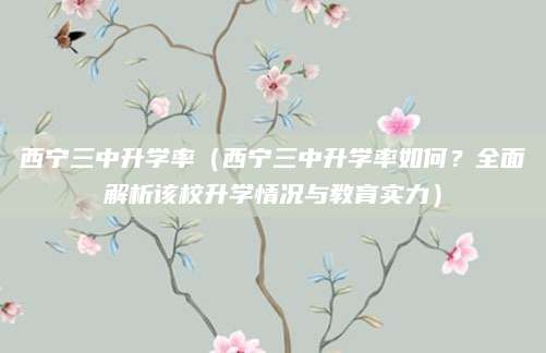 西宁三中升学率（西宁三中升学率如何？全面解析该校升学情况与教育实力）