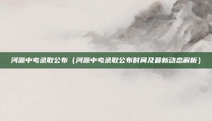 河源中考录取公布（河源中考录取公布时间及最新动态解析）