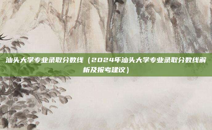 汕头大学专业录取分数线（2024年汕头大学专业录取分数线解析及报考建议）