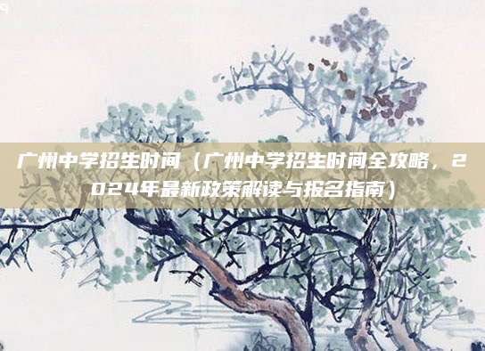 广州中学招生时间（广州中学招生时间全攻略，2024年最新政策解读与报名指南）