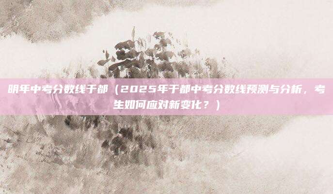 明年中考分数线于都（2025年于都中考分数线预测与分析，考生如何应对新变化？）