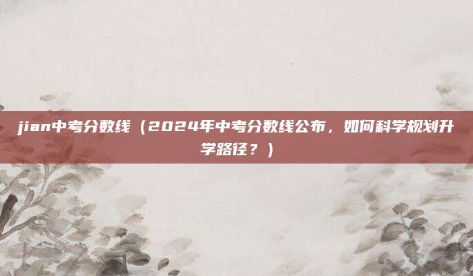 jian中考分数线（2024年中考分数线公布，如何科学规划升学路径？）