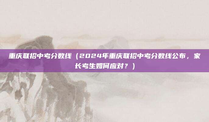 重庆联招中考分数线（2024年重庆联招中考分数线公布，家长考生如何应对？）