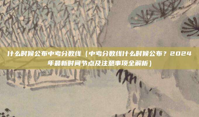 什么时候公布中考分数线（中考分数线什么时候公布？2024年最新时间节点及注意事项全解析）