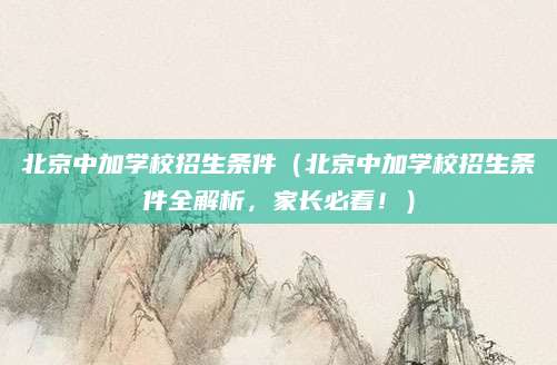 北京中加学校招生条件（北京中加学校招生条件全解析，家长必看！）