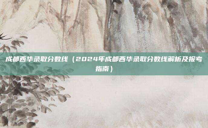 成都西华录取分数线（2024年成都西华录取分数线解析及报考指南）