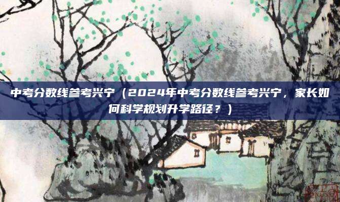 中考分数线参考兴宁（2024年中考分数线参考兴宁，家长如何科学规划升学路径？）