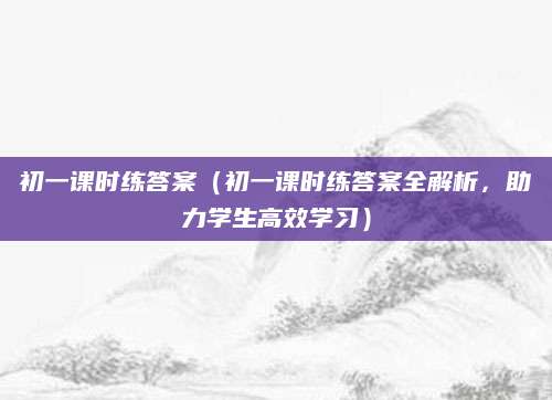 初一课时练答案（初一课时练答案全解析，助力学生高效学习）