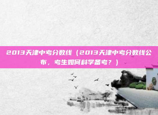 2013天津中考分数线（2013天津中考分数线公布，考生如何科学备考？）