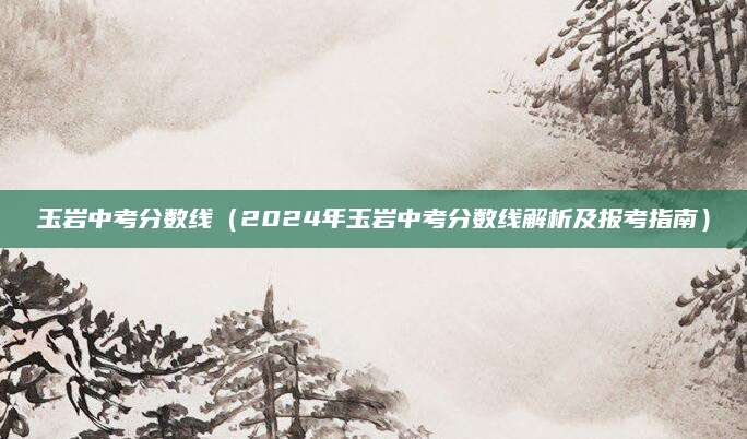 玉岩中考分数线（2024年玉岩中考分数线解析及报考指南）