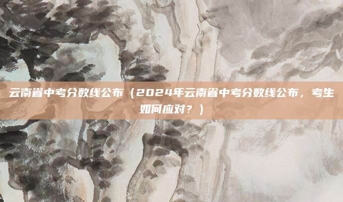 云南省中考分数线公布（2024年云南省中考分数线公布，考生如何应对？）
