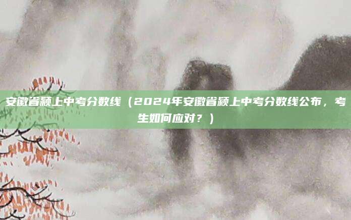 安徽省颍上中考分数线（2024年安徽省颍上中考分数线公布，考生如何应对？）