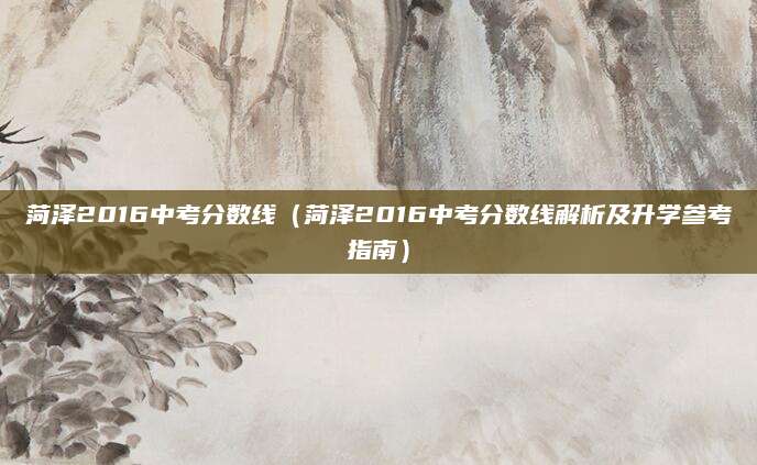 菏泽2016中考分数线（菏泽2016中考分数线解析及升学参考指南）