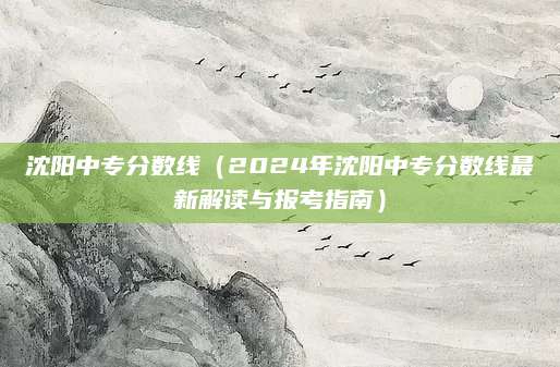 沈阳中专分数线（2024年沈阳中专分数线最新解读与报考指南）