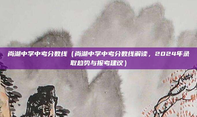 尚湖中学中考分数线（尚湖中学中考分数线解读，2024年录取趋势与报考建议）