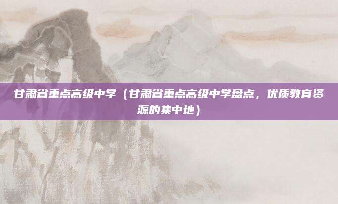 甘肃省重点高级中学（甘肃省重点高级中学盘点，优质教育资源的集中地）