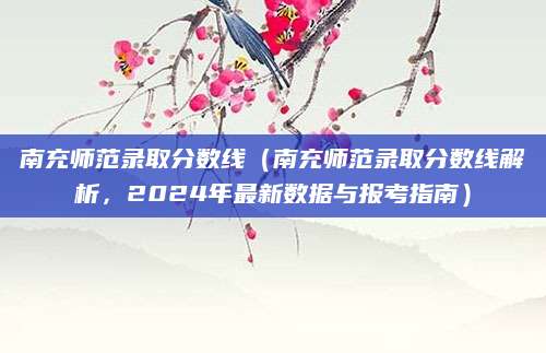 南充师范录取分数线（南充师范录取分数线解析，2024年最新数据与报考指南）
