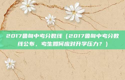 2017鲁甸中考分数线（2017鲁甸中考分数线公布，考生如何应对升学压力？）