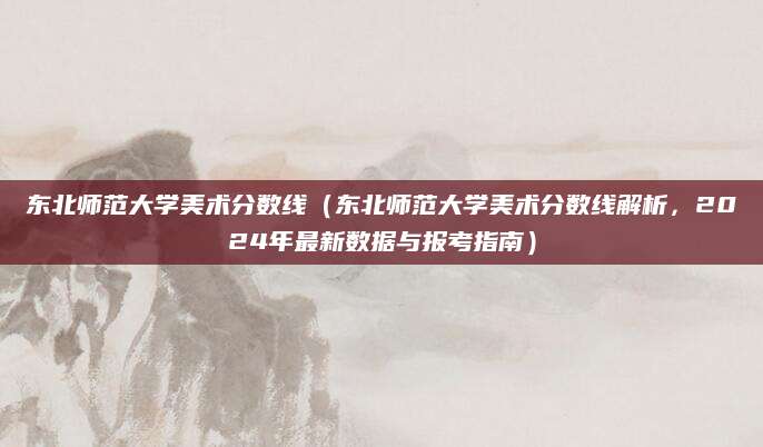 东北师范大学美术分数线（东北师范大学美术分数线解析，2024年最新数据与报考指南）