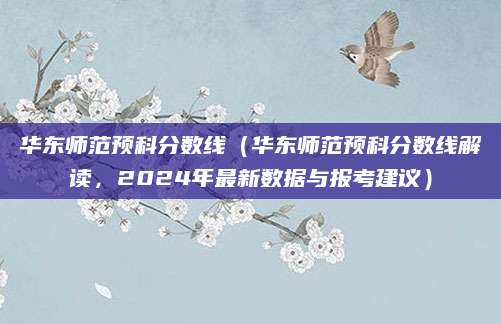 华东师范预科分数线（华东师范预科分数线解读，2024年最新数据与报考建议）